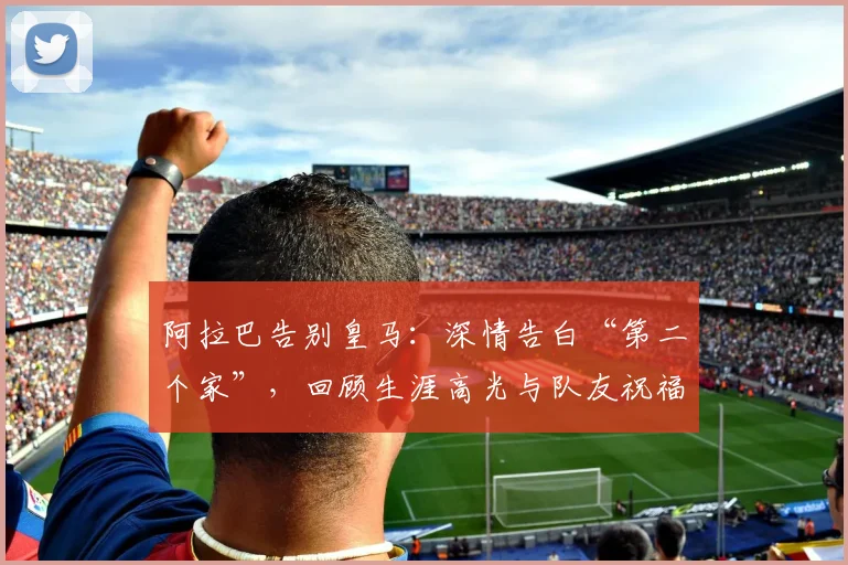 阿拉巴告别皇马：深情告白“第二个家”，回顾生涯高光与队友祝福