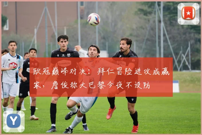 欧冠巅峰对决:拜仁冒险进攻成赢家,詹俊称大巴黎今夜不设防