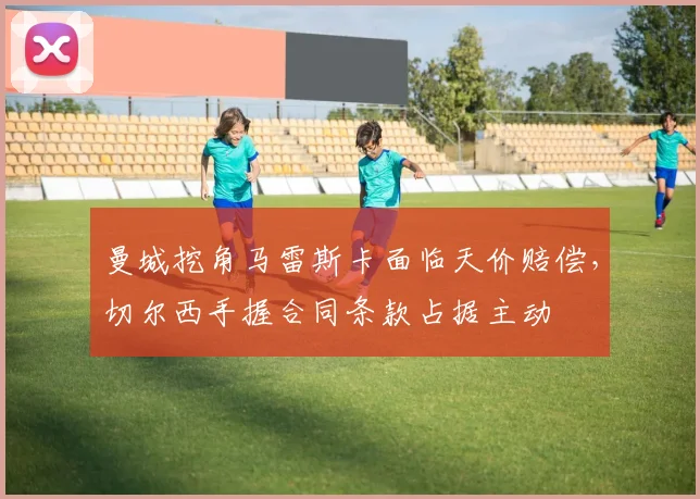 曼城挖角马雷斯卡面临天价赔偿,切尔西手握合同条款占据主动