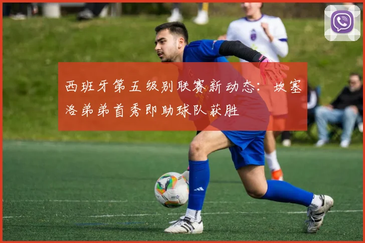 西班牙第五级别联赛新动态：坎塞洛弟弟首秀即助球队获胜