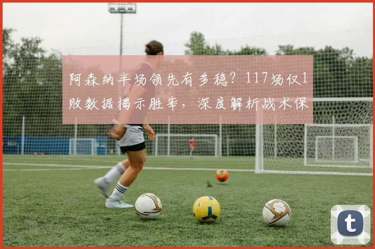 阿森纳半场领先有多稳?117场仅1败数据揭示胜率,深度解析战术保障